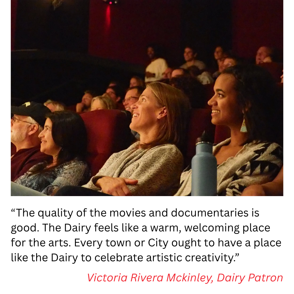 “The quality of the movies and documentaries is good. The Dairy feels like a warm, welcoming place for the arts. Every town or City ought to have a place like the Dairy to celebrate artistic creativity.”  Victoria Rivera Mckinley, Dairy Patron
