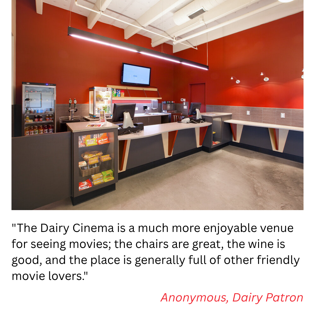 "The Dairy Cinema is a much more enjoyable venue for seeing movies; the chairs are great, the wine is good, and the place is generally full of other friendly movie lovers." Anonymous, Dairy Patron