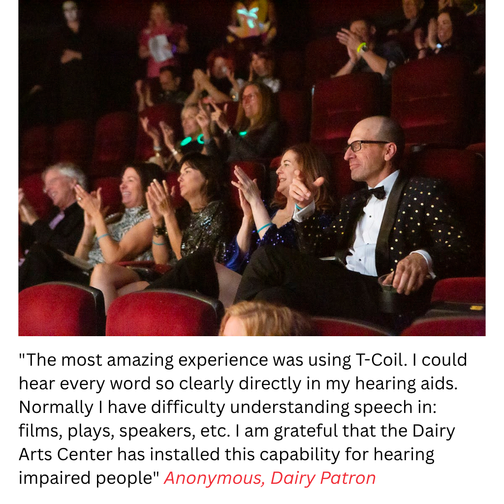 "The most amazing experience was using T-Coil. I could hear every word so clearly directly in my hearing aids. Normally I have difficulty understanding speech in: films, plays, speakers, etc. I am grateful that the Dairy Arts Center has installed this capability for hearing impaired people" Anonymous, Dairy Patron