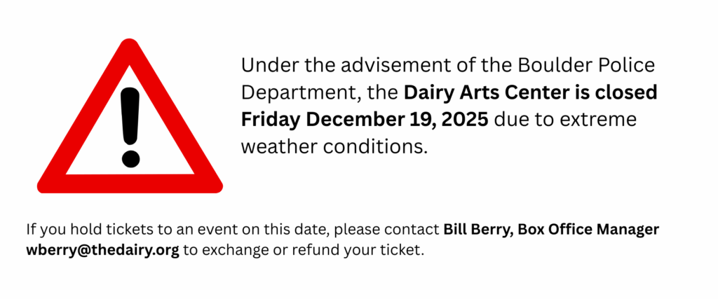 Under the advisement of the Boulder Police Department, the Dairy Arts Center is closed Friday December 19, 2025 due to extreme weather conditions. If you hold tickets to an event on this date, please contact Bill Berry, Box Office Manager wberry@thedairy.org to exchange or refund your ticket.