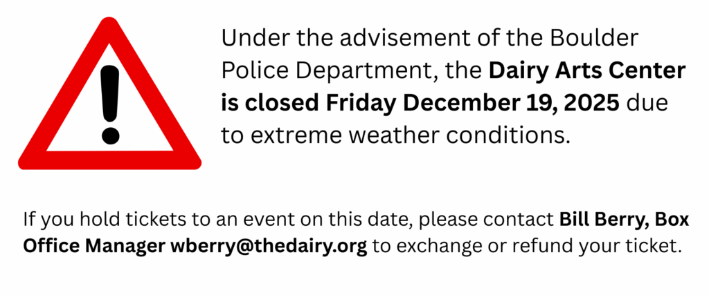 Under the advisement of the Boulder Police Department, the Dairy Arts Center is closed Friday December 19, 2025 due to extreme weather conditions. If you hold tickets to an event on this date, please contact Bill Berry, Box Office Manager wberry@thedairy.org to exchange or refund your ticket.